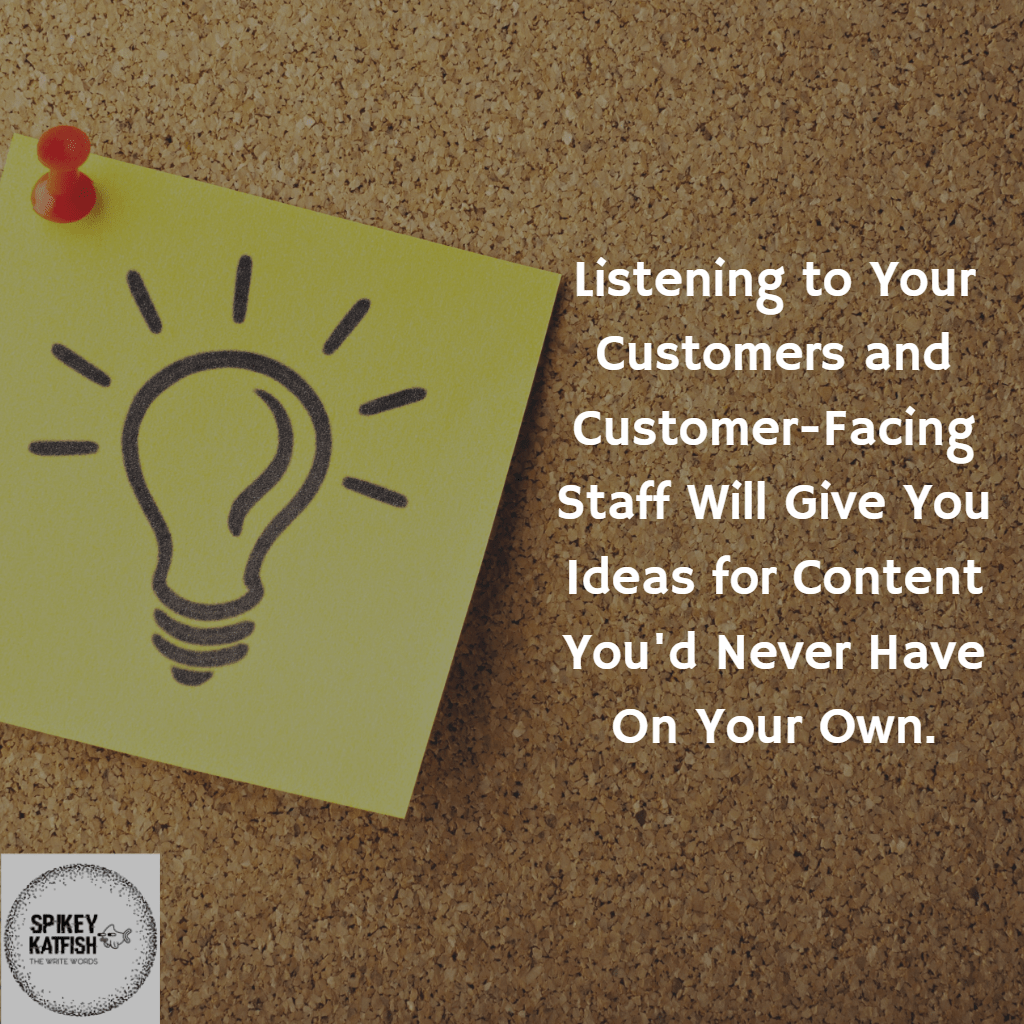 Listening to customers and customer facing staff will give you ideas for content marketing you'd never have on your own